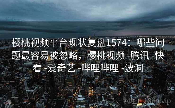 樱桃视频平台现状复盘1574：哪些问题最容易被忽略，樱桃视频 -腾讯 -快看 -爱奇艺 -哔哩哔哩 -波洞