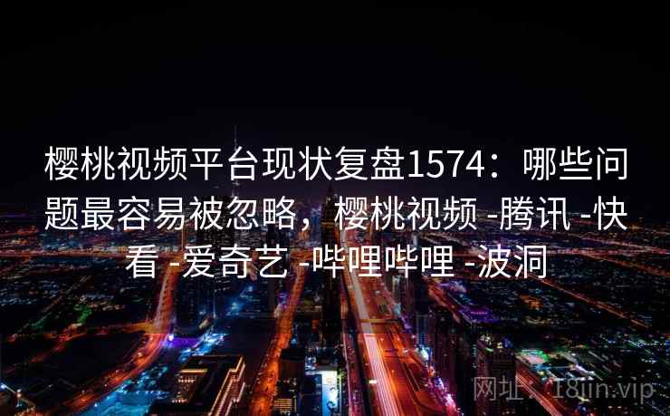 樱桃视频平台现状复盘1574：哪些问题最容易被忽略，樱桃视频 -腾讯 -快看 -爱奇艺 -哔哩哔哩 -波洞