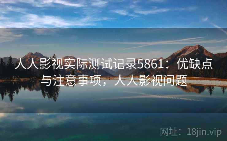 人人影视实际测试记录5861：优缺点与注意事项，人人影视问题