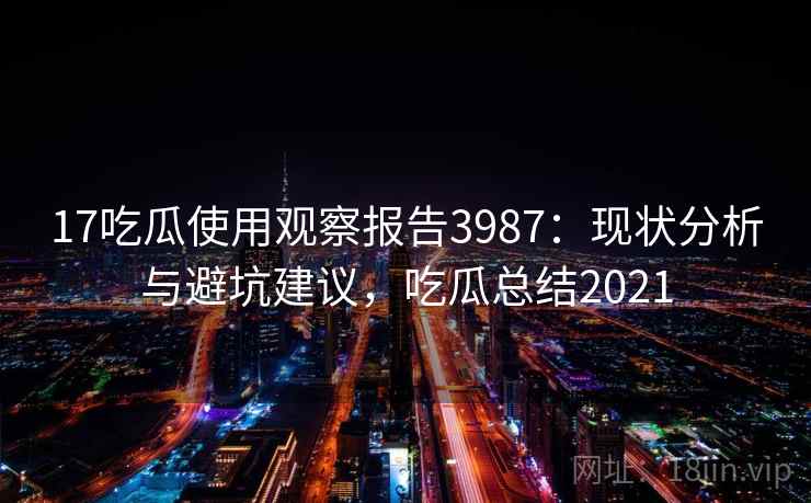 17吃瓜使用观察报告3987：现状分析与避坑建议，吃瓜总结2021