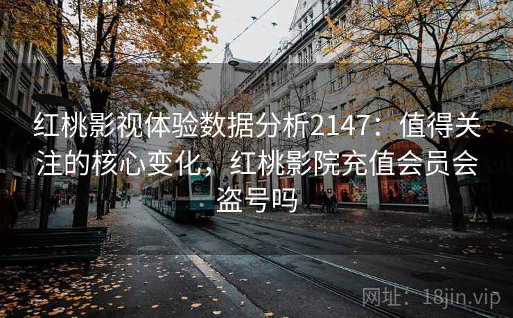 红桃影视体验数据分析2147：值得关注的核心变化，红桃影院充值会员会盗号吗