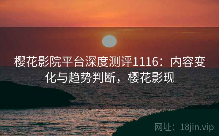樱花影院平台深度测评1116：内容变化与趋势判断，樱花影现