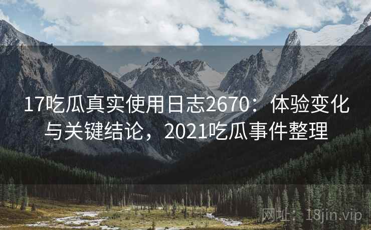 17吃瓜真实使用日志2670：体验变化与关键结论，2021吃瓜事件整理