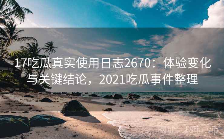 17吃瓜真实使用日志2670：体验变化与关键结论，2021吃瓜事件整理