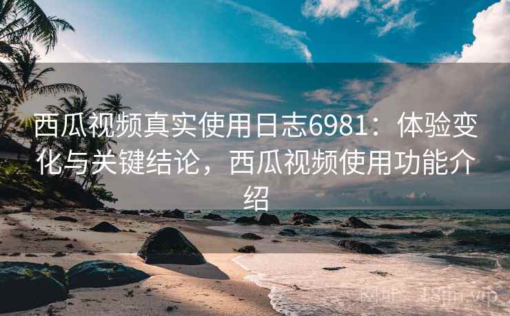 西瓜视频真实使用日志6981：体验变化与关键结论，西瓜视频使用功能介绍