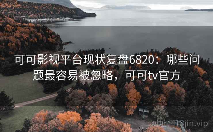 可可影视平台现状复盘6820：哪些问题最容易被忽略，可可tv官方