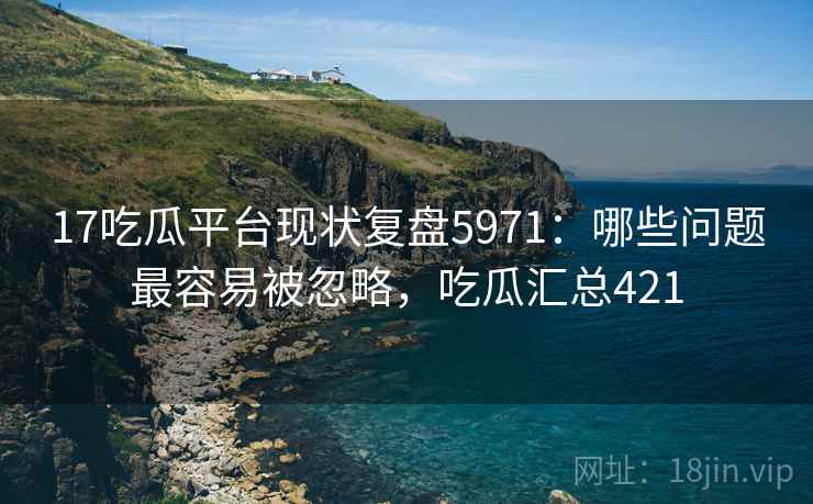 17吃瓜平台现状复盘5971：哪些问题最容易被忽略，吃瓜汇总421