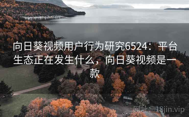 向日葵视频用户行为研究6524：平台生态正在发生什么，向日葵视频是一款
