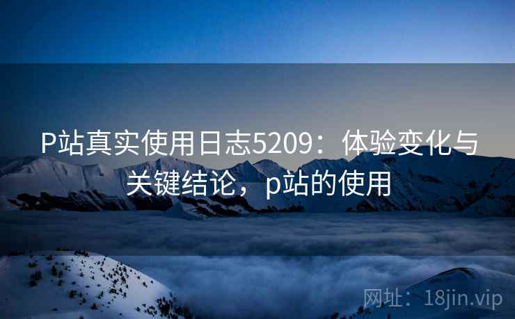 P站真实使用日志5209：体验变化与关键结论，p站的使用