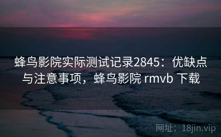 蜂鸟影院实际测试记录2845：优缺点与注意事项，蜂鸟影院 rmvb 下载