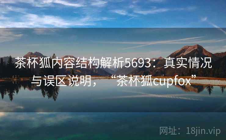 茶杯狐内容结构解析5693：真实情况与误区说明，“茶杯狐cupfox”