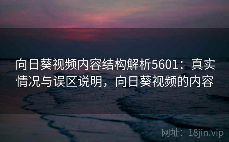 向日葵视频内容结构解析5601：真实情况与误区说明，向日葵视频的内容