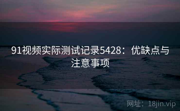 91视频实际测试记录5428：优缺点与注意事项