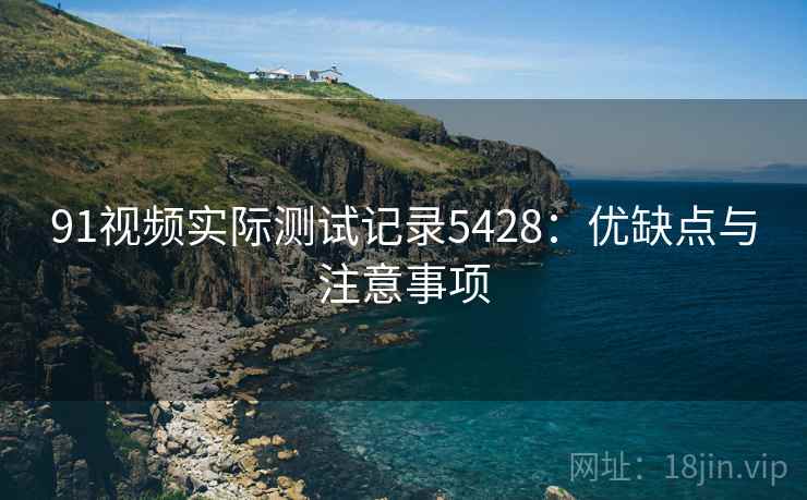 91视频实际测试记录5428：优缺点与注意事项