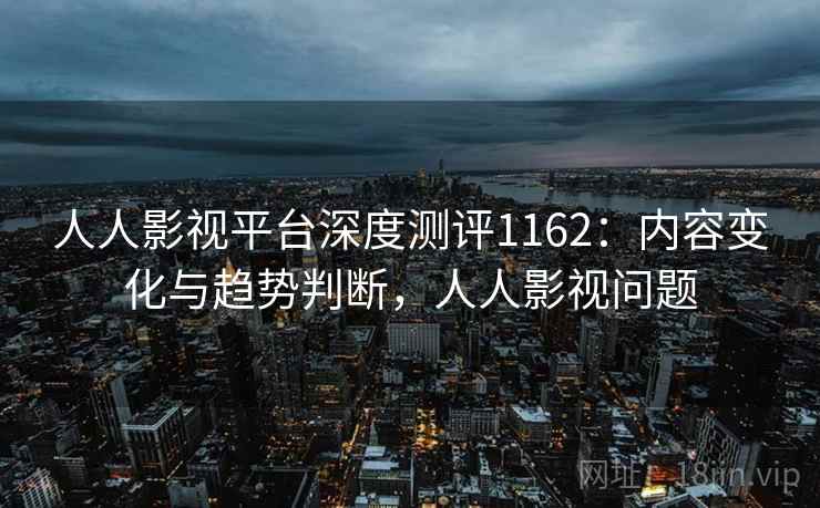 人人影视平台深度测评1162：内容变化与趋势判断，人人影视问题