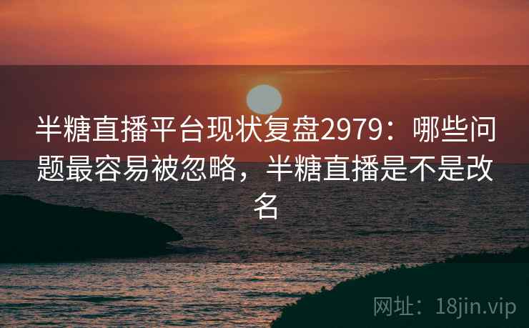 半糖直播平台现状复盘2979：哪些问题最容易被忽略，半糖直播是不是改名