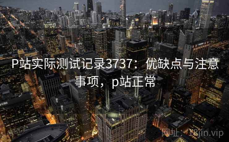 P站实际测试记录3737:优缺点与注意事项,p站正常 P站实际测试记录3737:优缺点与注意事项,p站正常