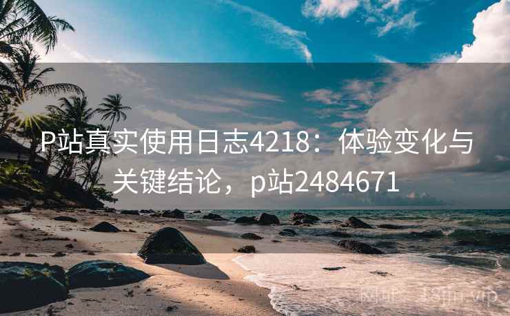 P站真实使用日志4218：体验变化与关键结论，p站2484671