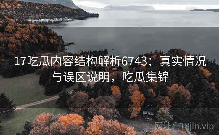 17吃瓜内容结构解析6743：真实情况与误区说明，吃瓜集锦