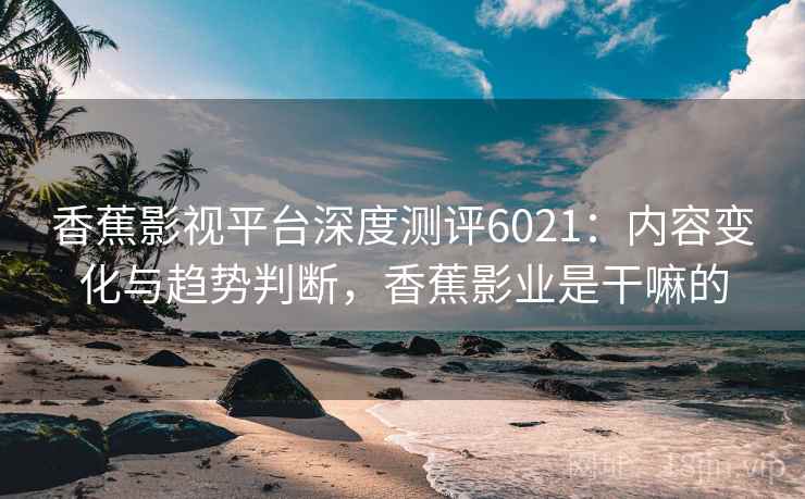 香蕉影视平台深度测评6021：内容变化与趋势判断，香蕉影业是干嘛的