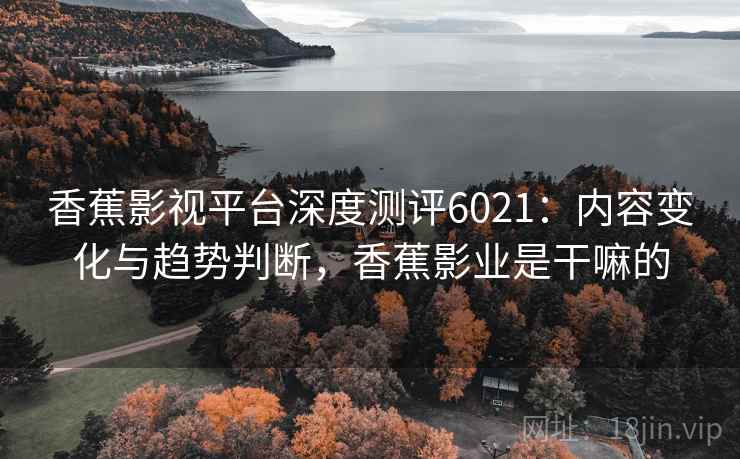 香蕉影视平台深度测评6021：内容变化与趋势判断，香蕉影业是干嘛的