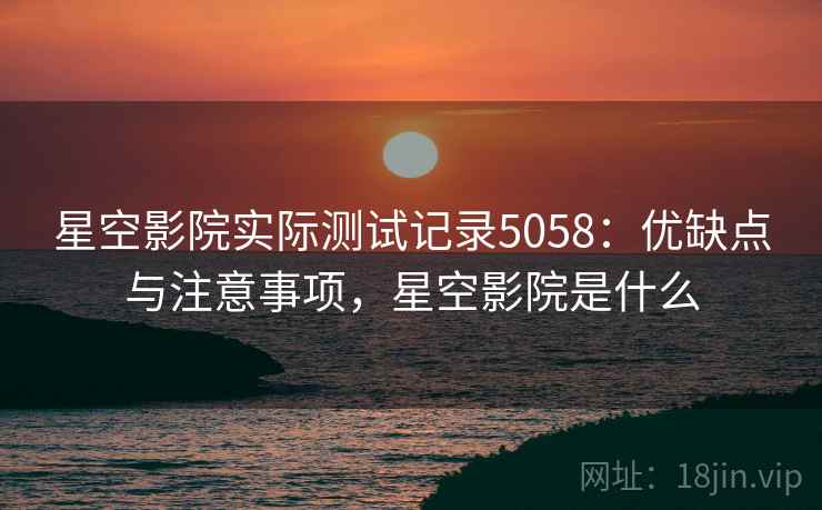 星空影院实际测试记录5058：优缺点与注意事项，星空影院是什么