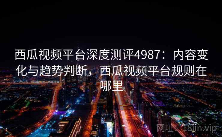 西瓜视频平台深度测评4987：内容变化与趋势判断，西瓜视频平台规则在哪里