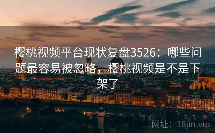 樱桃视频平台现状复盘3526：哪些问题最容易被忽略，樱桃视频是不是下架了
