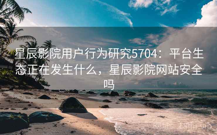 星辰影院用户行为研究5704：平台生态正在发生什么，星辰影院网站安全吗