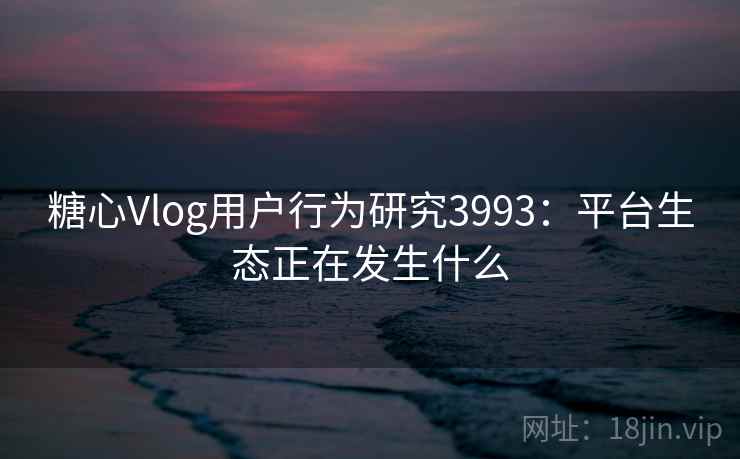 糖心Vlog用户行为研究3993：平台生态正在发生什么