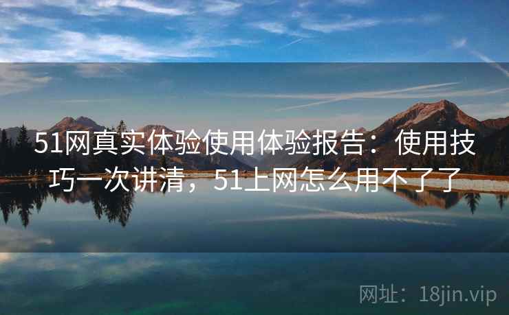 51网真实体验使用体验报告:使用技巧一次讲清,51上网怎么用不了了 51网真实体验使用体验报告:使用技巧一次讲清,51上网怎么用不了了