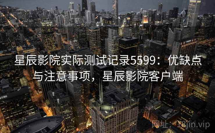 星辰影院实际测试记录5599：优缺点与注意事项，星辰影院客户端
