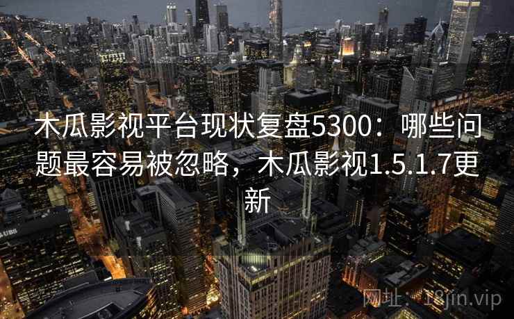 木瓜影视平台现状复盘5300：哪些问题最容易被忽略，木瓜影视1.5.1.7更新