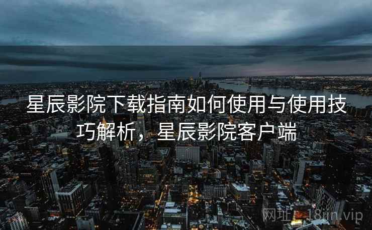 星辰影院下载指南如何使用与使用技巧解析，星辰影院客户端