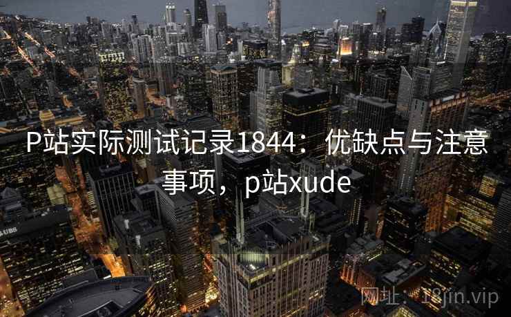 P站实际测试记录1844：优缺点与注意事项，p站xude
