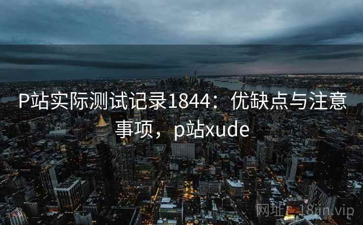 P站实际测试记录1844：优缺点与注意事项，p站xude