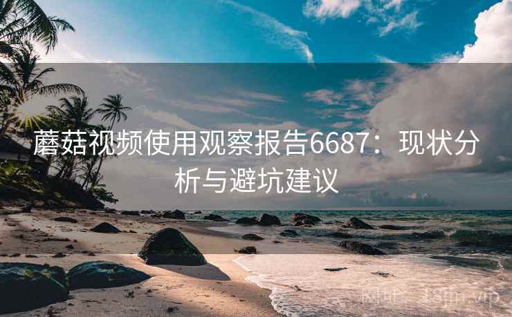 蘑菇视频使用观察报告6687：现状分析与避坑建议