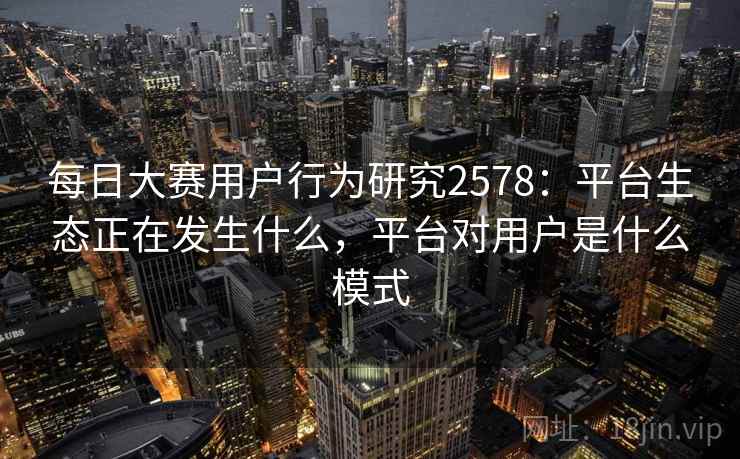 每日大赛用户行为研究2578：平台生态正在发生什么，平台对用户是什么模式