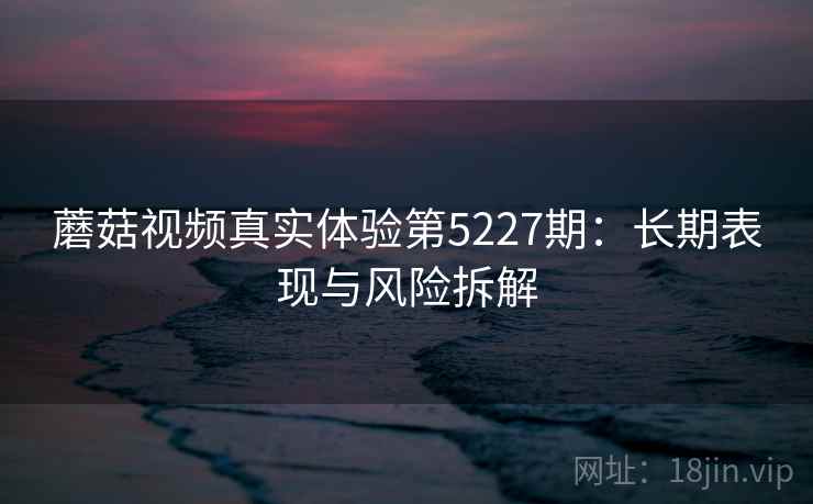 蘑菇视频真实体验第5227期：长期表现与风险拆解