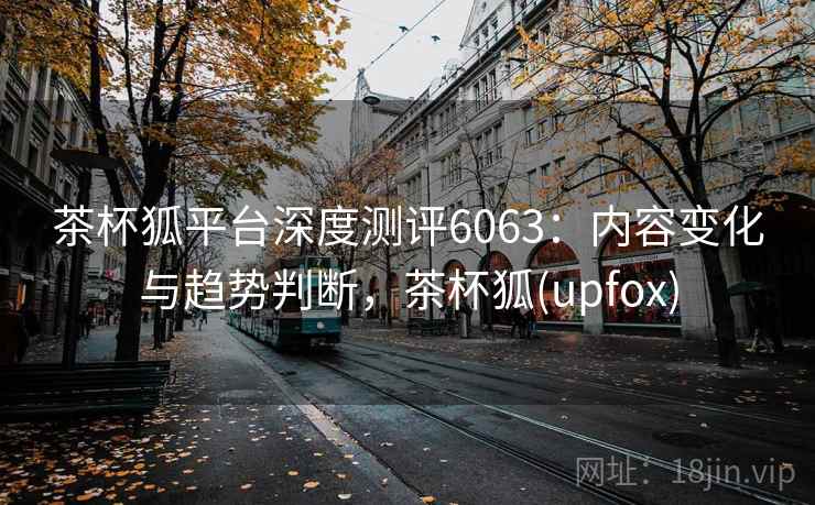 茶杯狐平台深度测评6063：内容变化与趋势判断，茶杯狐(upfox)