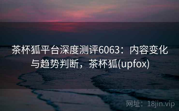 茶杯狐平台深度测评6063：内容变化与趋势判断，茶杯狐(upfox)