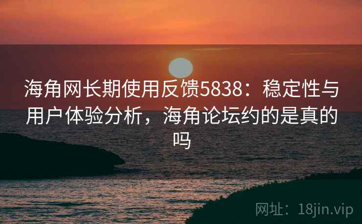 海角网长期使用反馈5838：稳定性与用户体验分析，海角论坛约的是真的吗