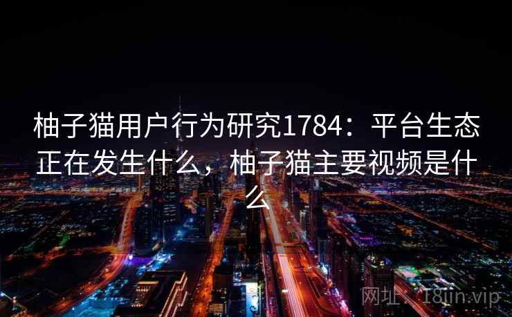柚子猫用户行为研究1784：平台生态正在发生什么，柚子猫主要视频是什么
