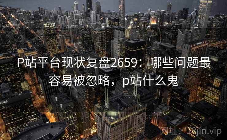 P站平台现状复盘2659：哪些问题最容易被忽略，p站什么鬼