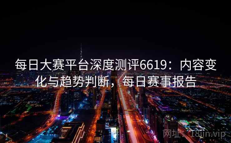 每日大赛平台深度测评6619：内容变化与趋势判断，每日赛事报告