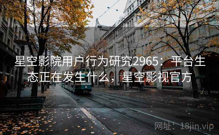 星空影院用户行为研究2965：平台生态正在发生什么，星空影视官方