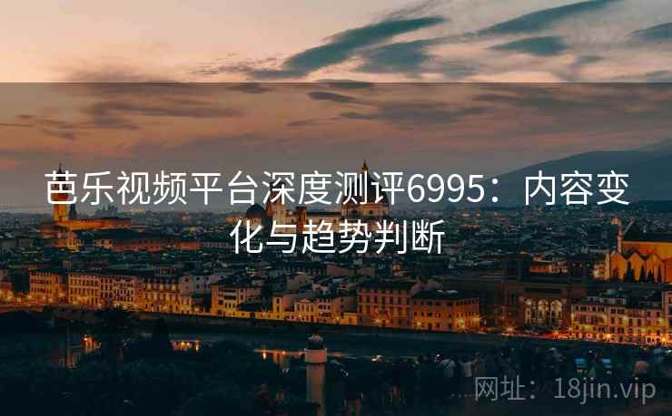 芭乐视频平台深度测评6995:内容变化与趋势判断 芭乐视频平台深度测评6995:内容变化与趋势判断