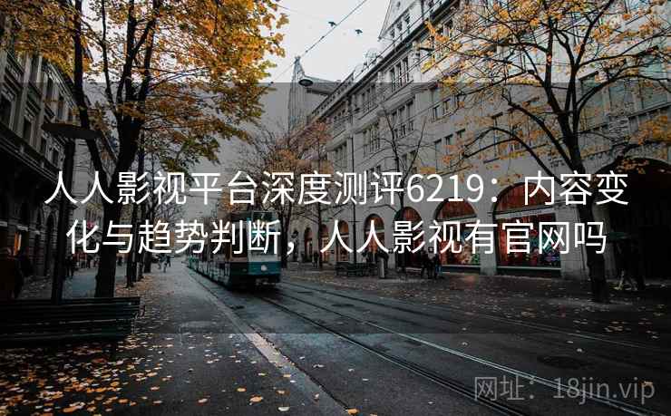 人人影视平台深度测评6219：内容变化与趋势判断，人人影视有官网吗