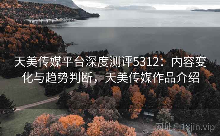 天美传媒平台深度测评5312：内容变化与趋势判断，天美传媒作品介绍