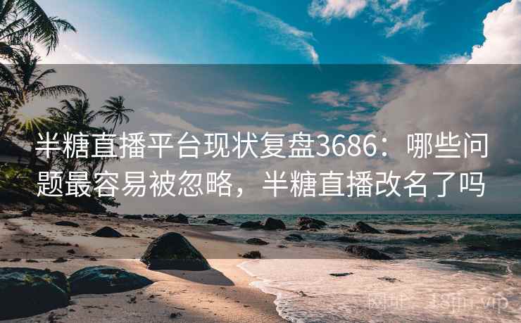 半糖直播平台现状复盘3686：哪些问题最容易被忽略，半糖直播改名了吗